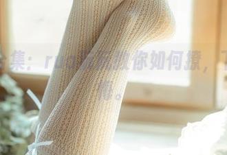 皮衣合集：rua阮阮教你如何撩，下载不悔。