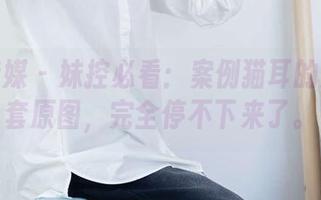 物恋传媒 - 妹控必看:案例猫耳的妹妹全套原图,完全停不下来了。